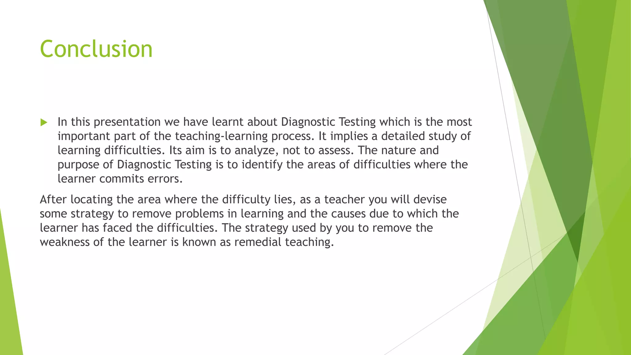 Conclusion
 In this presentation we have learnt about Diagnostic Testing which is the most
important part of the teaching-learning process. It implies a detailed study of
learning difficulties. Its aim is to analyze, not to assess. The nature and
purpose of Diagnostic Testing is to identify the areas of difficulties where the
learner commits errors.
After locating the area where the difficulty lies, as a teacher you will devise
some strategy to remove problems in learning and the causes due to which the
learner has faced the difficulties. The strategy used by you to remove the
weakness of the learner is known as remedial teaching.
 