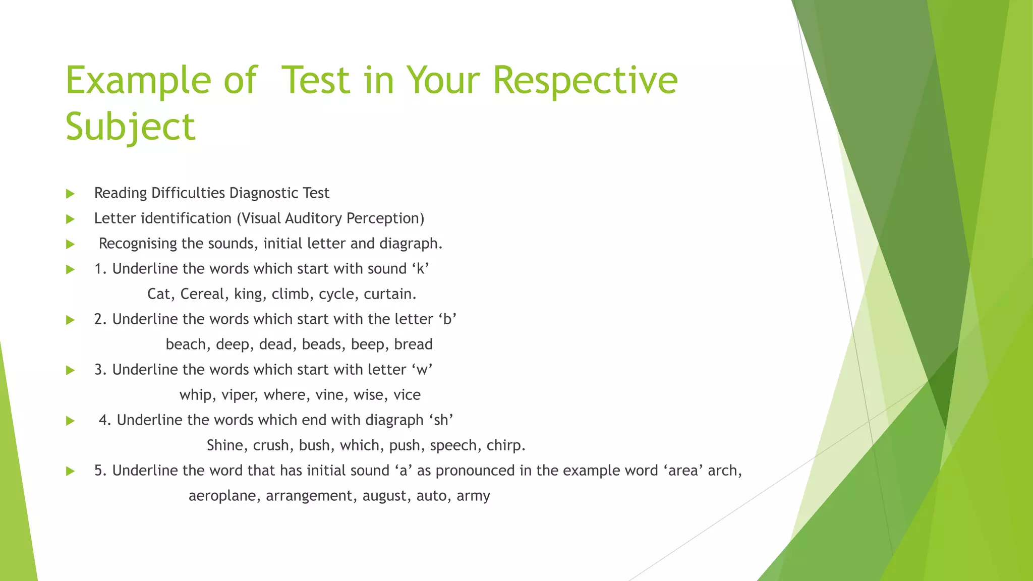 Example of Test in Your Respective
Subject
 Reading Difficulties Diagnostic Test
 Letter identification (Visual Auditory Perception)
 Recognising the sounds, initial letter and diagraph.
 1. Underline the words which start with sound ‘k’
Cat, Cereal, king, climb, cycle, curtain.
 2. Underline the words which start with the letter ‘b’
beach, deep, dead, beads, beep, bread
 3. Underline the words which start with letter ‘w’
whip, viper, where, vine, wise, vice
 4. Underline the words which end with diagraph ‘sh’
Shine, crush, bush, which, push, speech, chirp.
 5. Underline the word that has initial sound ‘a’ as pronounced in the example word ‘area’ arch,
aeroplane, arrangement, august, auto, army
 