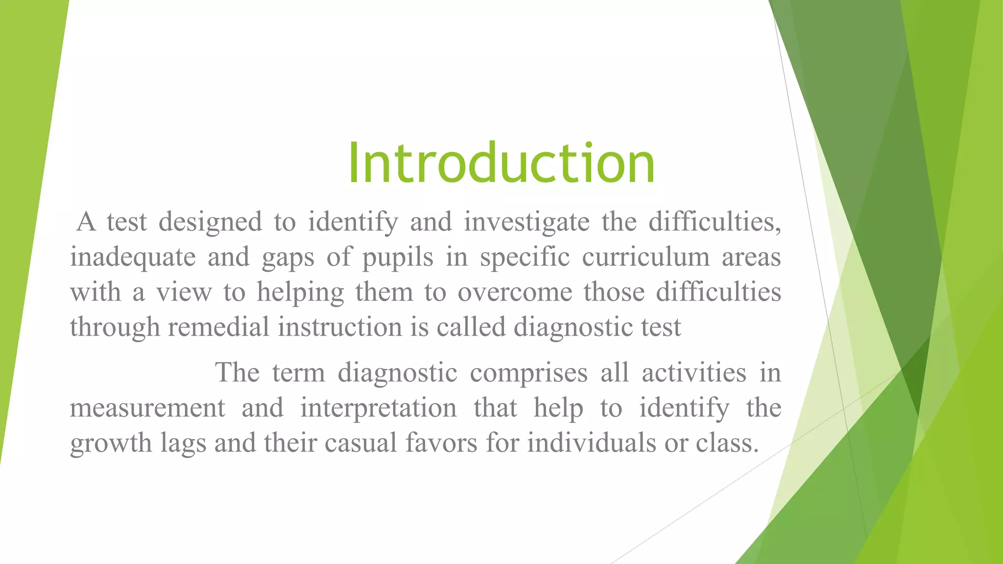 Introduction
A test designed to identify and investigate the difficulties,
inadequate and gaps of pupils in specific curriculum areas
with a view to helping them to overcome those difficulties
through remedial instruction is called diagnostic test
The term diagnostic comprises all activities in
measurement and interpretation that help to identify the
growth lags and their casual favors for individuals or class.
 