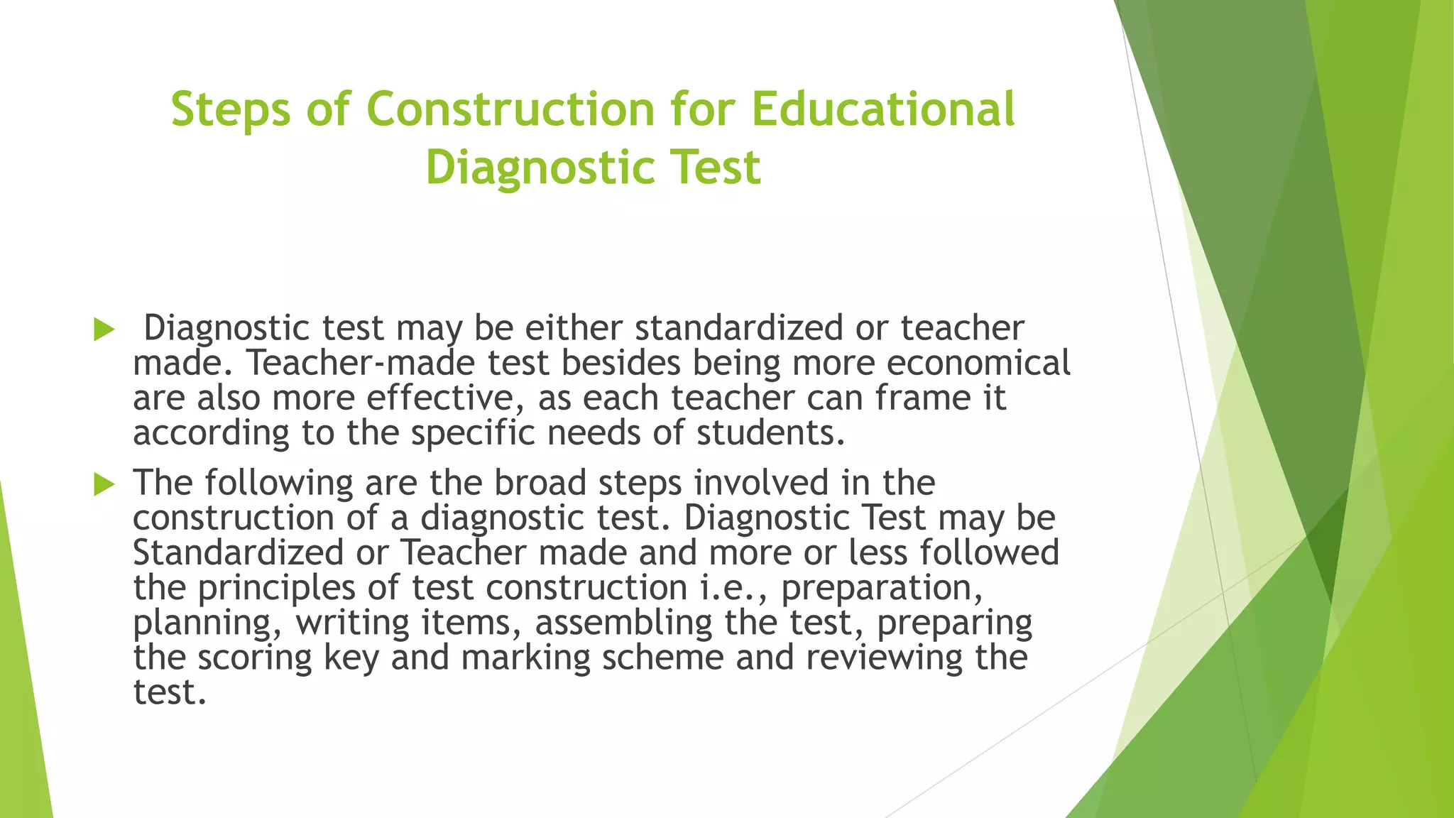 Steps of Construction for Educational
Diagnostic Test
 Diagnostic test may be either standardized or teacher
made. Teacher-made test besides being more economical
are also more effective, as each teacher can frame it
according to the specific needs of students.
 The following are the broad steps involved in the
construction of a diagnostic test. Diagnostic Test may be
Standardized or Teacher made and more or less followed
the principles of test construction i.e., preparation,
planning, writing items, assembling the test, preparing
the scoring key and marking scheme and reviewing the
test.
 