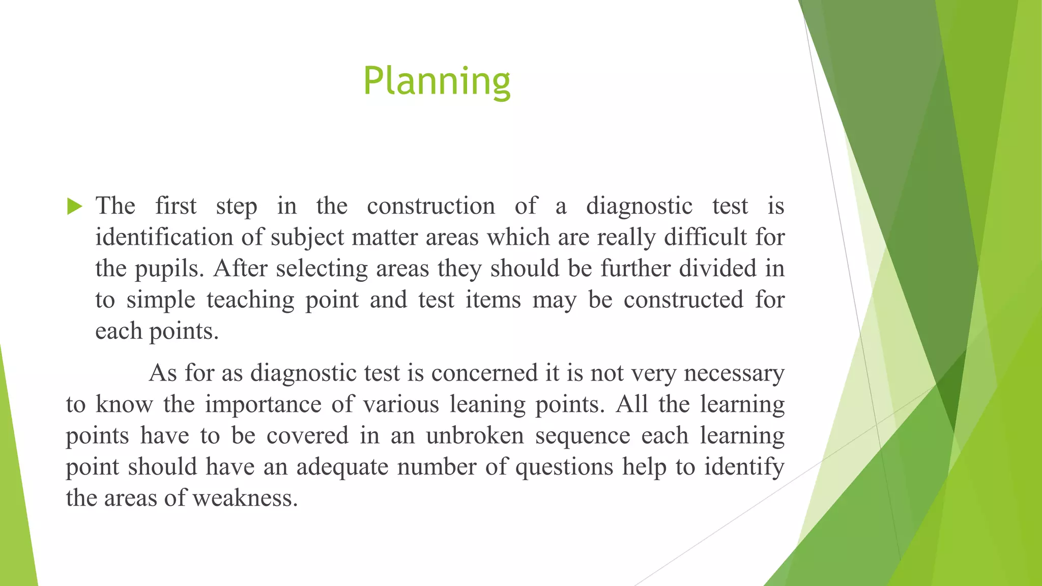 Planning
 The first step in the construction of a diagnostic test is
identification of subject matter areas which are really difficult for
the pupils. After selecting areas they should be further divided in
to simple teaching point and test items may be constructed for
each points.
As for as diagnostic test is concerned it is not very necessary
to know the importance of various leaning points. All the learning
points have to be covered in an unbroken sequence each learning
point should have an adequate number of questions help to identify
the areas of weakness.
 