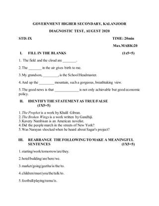 GOVERNMENT HIGHER SECONDARY, KALANJOOR
DIAGNOSTIC TEST, AUGUST 2020
STD:IX TIME: 20min
Max.MARK:20
I. FILL IN THE BLANKS (1x5=5)
1. The field and the cloud are _______.
2.The _______in the air gives birth to me.
3.My grandson, ________, is the SchoolHeadmaster.
4.And up the ________ mountain, such a gorgeous, breathtaking view.
5.The good news is that _____________is not only achievable but good economic
policy.
II. IDENTIFYTHE STATEMENTAS TRUE/FALSE
(1X5=5)
1.The Prophet is a work by Khalil Gibran.
2.The Broken Wings is a work written by Gandhiji.
3.Kavery Nambisan is an American novelist.
4.Did the people march in the streets of New York?
5.Was Narayan shocked when he heard about Sagar's project?
III. REARRANGE THE FOLLOWING TO MAKE A MEANINGFUL
SENTENCES (1X5=5)
1.starting/work/tomorrow/are/they.
2.hotel/building/are/here/we.
3.market/going/geetha/is/the/to.
4.children/must/you/the/talk/to.
5.football/playing/ramu/is.
 