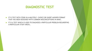 DIAGNOSTIC TEST
 IT IS TEST WITH ITEMS IN A MULTIPLE –CHOICE OR SHORT ANSWER FORMAT
THAT HAS BEEN DESIGNED WITH COMMON MISCONCEPTIONS IN MIND..
 IT IS A TEST WHICH IS USED TO DIAGNOSE A PARTICULAR PROBLEM REGARDFING
A PARTICULAR STUDY AREAS..
 