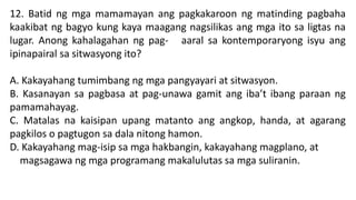 12. Batid ng mga mamamayan ang pagkakaroon ng matinding pagbaha
kaakibat ng bagyo kung kaya maagang nagsilikas ang mga ito sa ligtas na
lugar. Anong kahalagahan ng pag- aaral sa kontemporaryong isyu ang
ipinapairal sa sitwasyong ito?
A. Kakayahang tumimbang ng mga pangyayari at sitwasyon.
B. Kasanayan sa pagbasa at pag-unawa gamit ang iba’t ibang paraan ng
pamamahayag.
C. Matalas na kaisipan upang matanto ang angkop, handa, at agarang
pagkilos o pagtugon sa dala nitong hamon.
D. Kakayahang mag-isip sa mga hakbangin, kakayahang magplano, at
magsagawa ng mga programang makalulutas sa mga suliranin.
 