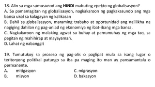 18. Alin sa mga sumusunod ang HINDI mabuting epekto ng globalisasyon?
A. Sa pamamagitan ng globalisasyon, nagkakaroon ng pagkakasundo ang mga
bansa ukol sa kalagayan ng kalikasan
B. Dahil sa globalisasyon, maraming trabaho at oportunidad ang nalilikha na
nagiging dahilan ng pag-unlad ng ekonomiya ng ibat-ibang mga bansa.
C. Nagkakaroon ng malaking agwat sa buhay at pamumuhay ng mga tao, sa
pagitan ng mahihirap at mayayaman.
D. Lahat ng nabanggit
19. Tumutukoy sa proseso ng pag-alis o paglipat mula sa isang lugar o
teritoryong politikal patungo sa iba pa maging ito man ay pansamantala o
permanente.
A. mitigasyon C. migrasyon
B. misyon D. bakasyon
 