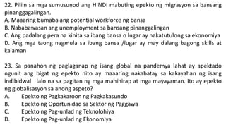 22. Piliin sa mga sumusunod ang HINDI mabuting epekto ng migrasyon sa bansang
pinanggagalingan.
A. Maaaring bumaba ang potential workforce ng bansa
B. Nababawasan ang unemployment sa bansang pinanggalingan
C. Ang padalang pera na kinita sa ibang bansa o lugar ay nakatutulong sa ekonomiya
D. Ang mga taong nagmula sa ibang bansa /lugar ay may dalang bagong skills at
kalaman
23. Sa panahon ng paglaganap ng isang global na pandemya lahat ay apektado
ngunit ang bigat ng epekto nito ay maaaring nakabatay sa kakayahan ng isang
indibidwal lalo na sa pagitan ng mga mahihirap at mga mayayaman. Ito ay epekto
ng globalisasyon sa anong aspeto?
A. Epekto ng Pagkakaroon ng Pagkakasundo
B. Epekto ng Oportunidad sa Sektor ng Paggawa
C. Epekto ng Pag-unlad ng Teknolohiya
D. Epekto ng Pag-unlad ng Ekonomiya
 
