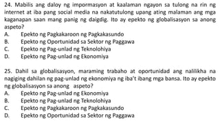 24. Mabilis ang daloy ng impormasyon at kaalaman ngayon sa tulong na rin ng
internet at iba pang social media na nakatutulong upang ating malaman ang mga
kaganapan saan mang panig ng daigdig. Ito ay epekto ng globalisasyon sa anong
aspeto?
A. Epekto ng Pagkakaroon ng Pagkakasundo
B. Epekto ng Oportunidad sa Sektor ng Paggawa
C. Epekto ng Pag-unlad ng Teknolohiya
D. Epekto ng Pag-unlad ng Ekonomiya
25. Dahil sa globalisasyon, maraming trabaho at oportunidad ang nalilikha na
nagiging dahilan ng pag-unlad ng ekonomiya ng iba’t ibang mga bansa. Ito ay epekto
ng globalisasyon sa anong aspeto?
A. Epekto ng Pag-unlad ng Ekonomiya
B. Epekto ng Pag-unlad ng Teknolohiya
C. Epekto ng Pagkakaroon ng Pagkakasundo
D. Epekto ng Oportunidad sa Sektor ng Paggawa
 