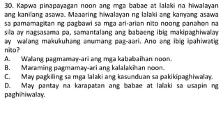 30. Kapwa pinapayagan noon ang mga babae at lalaki na hiwalayan
ang kanilang asawa. Maaaring hiwalayan ng lalaki ang kanyang asawa
sa pamamagitan ng pagbawi sa mga ari-arian nito noong panahon na
sila ay nagsasama pa, samantalang ang babaeng ibig makipaghiwalay
ay walang makukuhang anumang pag-aari. Ano ang ibig ipahiwatig
nito?
A. Walang pagmamay-ari ang mga kababaihan noon.
B. Maraming pagmamay-ari ang kalalakihan noon.
C. May pagkiling sa mga lalaki ang kasunduan sa pakikipaghiwalay.
D. May pantay na karapatan ang babae at lalaki sa usapin ng
paghihiwalay.
 