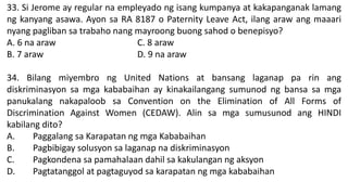 33. Si Jerome ay regular na empleyado ng isang kumpanya at kakapanganak lamang
ng kanyang asawa. Ayon sa RA 8187 o Paternity Leave Act, ilang araw ang maaari
nyang pagliban sa trabaho nang mayroong buong sahod o benepisyo?
A. 6 na araw C. 8 araw
B. 7 araw D. 9 na araw
34. Bilang miyembro ng United Nations at bansang laganap pa rin ang
diskriminasyon sa mga kababaihan ay kinakailangang sumunod ng bansa sa mga
panukalang nakapaloob sa Convention on the Elimination of All Forms of
Discrimination Against Women (CEDAW). Alin sa mga sumusunod ang HINDI
kabilang dito?
A. Paggalang sa Karapatan ng mga Kababaihan
B. Pagbibigay solusyon sa laganap na diskriminasyon
C. Pagkondena sa pamahalaan dahil sa kakulangan ng aksyon
D. Pagtatanggol at pagtaguyod sa karapatan ng mga kababaihan
 