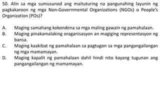 50. Alin sa mga sumusunod ang maituturing na pangunahing layunin ng
pagkakaroon ng mga Non-Governmental Organizations (NGOs) o People’s
Organization (POs)?
A. Maging samahang kokondena sa mga maling gawain ng pamahalaan.
B. Maging pinakamalaking oraganisasyon an magiging representasyon ng
bansa.
C. Maging kaakibat ng pamahalaan sa pagtugon sa mga pangangailangan
ng mga mamamayan.
D. Maging kapalit ng pamahalaan dahil hindi nito kayang tugunan ang
pangangailangan ng mamamayan.
 