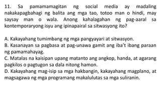 11. Sa pamamamagitan ng social media ay madaling
nakakapagbahagi ng balita ang mga tao, totoo man o hindi, may
saysay man o wala. Anong kahalagahan ng pag-aaral sa
kontemporaryong isyu ang ipinapairal sa sitwasyong ito?
A. Kakayahang tumimbang ng mga pangyayari at sitwasyon.
B. Kasanayan sa pagbasa at pag-unawa gamit ang iba’t ibang paraan
ng pamamahayag.
C. Matalas na kaisipan upang matanto ang angkop, handa, at agarang
pagkilos o pagtugon sa dala nitong hamon.
D. Kakayahang mag-isip sa mga hakbangin, kakayahang magplano, at
magsagawa ng mga programang makalulutas sa mga suliranin.
 
