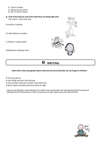 B. I live in London.
A.
B. No, I’m from Ireland.
8. Look at the pictures and write what they are doing right now.
Use: is/are + main verb +ing
a) Juanita is playing
b) Mary
c) Robert is using a biolin
d) Alejandro is playing music
Now write a short paragraph about what you do every Saturday. Do not forget to mention:
● Time you get up
● Two things you do in the morning
● Two activities with your friends in the afternoon
● Some indoor activities with your family at night
WRITING
where are you from?
Mary is a student
I get up every Saturday I watch television for a while in the morning after that I start playing with the pc (personal
computer) and I do that all day as I have no friends and at night I spend some time with my family
 