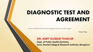 DIAGNOSTIC TEST AND
AGREEMENT
“Accuracy is telling the truth…Precision is telling the same story over and over again.”
Yiding Wang
DR. AMIT KUMARTHAKUR
Dept. of Public Health Dentistry
Govt. Dental College & Research Institute, Bengaluru
 