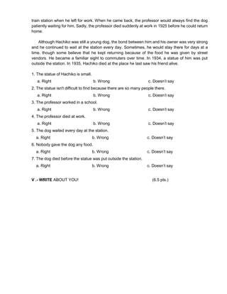 train station when he left for work. When he came back, the professor would always find the dog
patiently waiting for him. Sadly, the professor died suddenly at work in 1925 before he could return
home.
Although Hachiko was still a young dog, the bond between him and his owner was very strong
and he continued to wait at the station every day. Sometimes, he would stay there for days at a
time, though some believe that he kept returning because of the food he was given by street
vendors. He became a familiar sight to commuters over time. In 1934, a statue of him was put
outside the station. In 1935, Hachiko died at the place he last saw his friend alive.
1. The statue of Hachiko is small.
a. Right b. Wrong c. Doesn’t say
2. The statue isn't difficult to find because there are so many people there.
a. Right b. Wrong c. Doesn’t say
3. The professor worked in a school.
a. Right b. Wrong c. Doesn’t say
4. The professor died at work.
a. Right b. Wrong c. Doesn’t say
5. The dog waited every day at the station.
a. Right b. Wrong c. Doesn’t say
6. Nobody gave the dog any food.
a. Right b. Wrong c. Doesn’t say
7. The dog died before the statue was put outside the station.
a. Right b. Wrong c. Doesn’t say
V .- WRITE ABOUT YOU! (6.5 pts.)
 