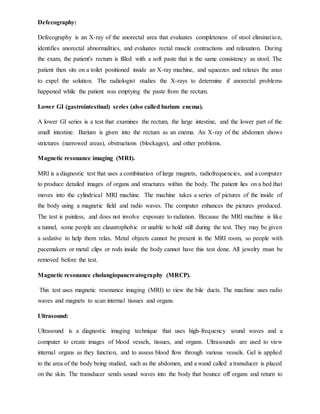 Defecography:
Defecography is an X-ray of the anorectal area that evaluates completeness of stool elimination,
identifies anorectal abnormalities, and evaluates rectal muscle contractions and relaxation. During
the exam, the patient's rectum is filled with a soft paste that is the same consistency as stool. The
patient then sits on a toilet positioned inside an X-ray machine, and squeezes and relaxes the anus
to expel the solution. The radiologist studies the X-rays to determine if anorectal problems
happened while the patient was emptying the paste from the rectum.
Lower GI (gastrointestinal) series (also called barium enema).
A lower GI series is a test that examines the rectum, the large intestine, and the lower part of the
small intestine. Barium is given into the rectum as an enema. An X-ray of the abdomen shows
strictures (narrowed areas), obstructions (blockages), and other problems.
Magnetic resonance imaging (MRI).
MRI is a diagnostic test that uses a combination of large magnets, radiofrequencies, and a computer
to produce detailed images of organs and structures within the body. The patient lies on a bed that
moves into the cylindrical MRI machine. The machine takes a series of pictures of the inside of
the body using a magnetic field and radio waves. The computer enhances the pictures produced.
The test is painless, and does not involve exposure to radiation. Because the MRI machine is like
a tunnel, some people are claustrophobic or unable to hold still during the test. They may be given
a sedative to help them relax. Metal objects cannot be present in the MRI room, so people with
pacemakers or metal clips or rods inside the body cannot have this test done. All jewelry must be
removed before the test.
Magnetic resonance cholangiopancreatography (MRCP).
This test uses magnetic resonance imaging (MRI) to view the bile ducts. The machine uses radio
waves and magnets to scan internal tissues and organs.
Ultrasound:
Ultrasound is a diagnostic imaging technique that uses high-frequency sound waves and a
computer to create images of blood vessels, tissues, and organs. Ultrasounds are used to view
internal organs as they function, and to assess blood flow through various vessels. Gel is applied
to the area of the body being studied, such as the abdomen, and a wand called a transducer is placed
on the skin. The transducer sends sound waves into the body that bounce off organs and return to
 
