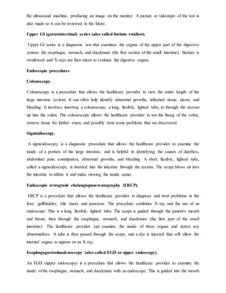 the ultrasound machine, producing an image on the monitor. A picture or videotape of the test is
also made so it can be reviewed in the future.
Upper GI (gastrointestinal) series (also called barium swallow).
Upper GI series is a diagnostic test that examines the organs of the upper part of the digestive
system: the esophagus, stomach, and duodenum (the first section of the small intestine). Barium is
swallowed and X-rays are then taken to evaluate the digestive organs.
Endoscopic procedures
Colonoscopy.
Colonoscopy is a procedure that allows the healthcare provider to view the entire length of the
large intestine (colon). It can often help identify abnormal growths, inflamed tissue, ulcers, and
bleeding. It involves inserting a colonoscope, a long, flexible, lighted tube, in through the rectum
up into the colon. The colonoscope allows the healthcare provider to see the lining of the colon,
remove tissue for further exam, and possibly treat some problems that are discovered.
Sigmoidoscopy.
A sigmoidoscopy is a diagnostic procedure that allows the healthcare provider to examine the
inside of a portion of the large intestine, and is helpful in identifying the causes of diarrhea,
abdominal pain, constipation, abnormal growths, and bleeding. A short, flexible, lighted tube,
called a sigmoidoscope, is inserted into the intestine through the rectum. The scope blows air into
the intestine to inflate it and make viewing the inside easier.
Endoscopic retrograde cholangiopancreatography (ERCP).
ERCP is a procedure that allows the healthcare provider to diagnose and treat problems in the
liver, gallbladder, bile ducts, and pancreas. The procedure combines X-ray and the use of an
endoscope. This is a long, flexible, lighted tube. The scope is guided through the patient's mouth
and throat, then through the esophagus, stomach, and duodenum (the first part of the small
intestine). The healthcare provider can examine the inside of these organs and detect any
abnormalities. A tube is then passed through the scope, and a dye is injected that will allow the
internal organs to appear on an X-ray.
Esophagogastroduodenoscopy (also called EGD or upper endoscopy).
An EGD (upper endoscopy) is a procedure that allows the healthcare provider to examine the
inside of the esophagus, stomach, and duodenum with an endoscope. This is guided into the mouth
 