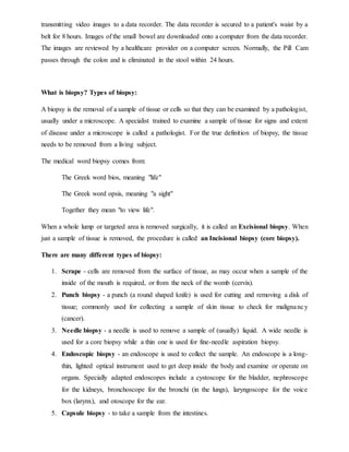 transmitting video images to a data recorder. The data recorder is secured to a patient's waist by a
belt for 8 hours. Images of the small bowel are downloaded onto a computer from the data recorder.
The images are reviewed by a healthcare provider on a computer screen. Normally, the Pill Cam
passes through the colon and is eliminated in the stool within 24 hours.
What is biopsy? Types of biopsy:
A biopsy is the removal of a sample of tissue or cells so that they can be examined by a pathologist,
usually under a microscope. A specialist trained to examine a sample of tissue for signs and extent
of disease under a microscope is called a pathologist. For the true definition of biopsy, the tissue
needs to be removed from a living subject.
The medical word biopsy comes from:
The Greek word bios, meaning "life"
The Greek word opsis, meaning "a sight"
Together they mean "to view life".
When a whole lump or targeted area is removed surgically, it is called an Excisional biopsy. When
just a sample of tissue is removed, the procedure is called an Incisional biopsy (core biopsy).
There are many different types of biopsy:
1. Scrape - cells are removed from the surface of tissue, as may occur when a sample of the
inside of the mouth is required, or from the neck of the womb (cervix).
2. Punch biopsy - a punch (a round shaped knife) is used for cutting and removing a disk of
tissue; commonly used for collecting a sample of skin tissue to check for malignancy
(cancer).
3. Needle biopsy - a needle is used to remove a sample of (usually) liquid. A wide needle is
used for a core biopsy while a thin one is used for fine-needle aspiration biopsy.
4. Endoscopic biopsy - an endoscope is used to collect the sample. An endoscope is a long-
thin, lighted optical instrument used to get deep inside the body and examine or operate on
organs. Specially adapted endoscopes include a cystoscope for the bladder, nephroscope
for the kidneys, bronchoscope for the bronchi (in the lungs), laryngoscope for the voice
box (larynx), and otoscope for the ear.
5. Capsule biopsy - to take a sample from the intestines.
 