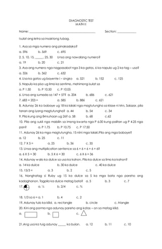 DIAGNOSTIC TEST
MATH II
Name: _____________________________________________ Section: ____________
Isulat ang letra sa insaktong tubag.
1. Asa sa mga numero ang pinakadako?
a. 596 b. 569 c. 695
2. 5, 10, 15, _____, 25, 30 Unsa ang nawalang numero?
a. 19 b. 20 c. 21
3. Asa ang numero nga nagpasabot nga 3 ka gatos, 6 ka napulo ug 2 ka tag – usa?
a. 326 b. 362 c. 632
4. Usa ka gatos ug bayente i – singko a. 521 b. 152 c. 125
5. Napulo ka piso ug lima ka sentimo, mahimong isulat sa
a. P 1.50 b. P 10.50 c. P 10.05
6. Unsa ang sumada sa 147 + 57? a. 204 b. 686 c. 621
7. 683 + 203 = a. 585 b. 886 c. 621
8. Adunay 26 ka babaye ug 18 ka lalaki nga magtutungha sa klase ni Mrs. Salazar, pila
tanan ang iyang magtutungha? a. 44 b. 54 c. 34
9. Pila kung ang 84 kuhaan ug 26? a. 58 b. 68 c.62
10. Pila ang sukli nga mabilin sa imong kwarta nga P 6.00 kung palitan ug P 4.25 nga
pan? a. P 1.75 b. P 10.75 c. P 17.50
11. Adunay 26 ka mga magtutungha, 15 niini mga lalaki.Pila ang mga babaye?
a. 12 b. 25 c. 11
12. 7 X 5 = a. 25 b. 36 c. 35
13. Unsa ang multiplication sentence sa 6 + 6 + 6 + 6 + 6?
a. 6 X 5 = 30 b. 5 X 6 = 30 c. 6 X 6 = 36
14. Adunay walo ka dulce sa usa ka kahon. Pila ka dulce sa lima ka kahon?
a. 14 ka dulce b. 30 ka dulce c. 40 ka dulce
15. 15/3 = a. 3 b. 2 c. 5
16. Nanghatag si Ruby ug 15 ka dulce sa 5 ka mga bata nga pareho ang
kadaghanon. Tagpila ka dulce matag bata? a. 5 b. 3 c. 7
17. a. ¼ b. 2/4 c. ¾
18. 1/3 sa 6 = a. 1 b. 4 c. 2
19. Adunay tulo ka kilid. a. rectangle b. circle c. triangle
20. Kini ang porma nga adunay pareho ang katas – on sa matag kilid.
a. b. c.
21.Ang usa ka tuig adunay _____ ka bulan. a. 12 b. 11 c. 10
 