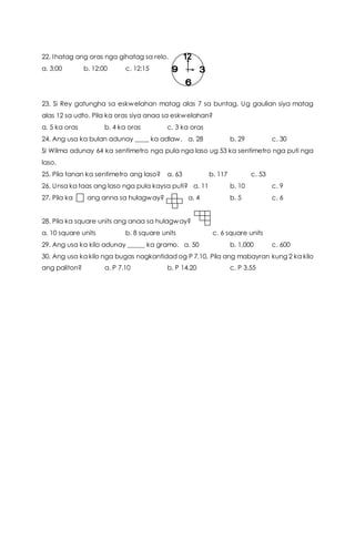 22. Ihatag ang oras nga gihatag sa relo.
a. 3:00 b. 12:00 c. 12:15
23. Si Rey gatungha sa eskwelahan matag alas 7 sa buntag. Ug gaulian siya matag
alas 12 sa udto. Pila ka oras siya anaa sa eskwelahan?
a. 5 ka oras b. 4 ka oras c. 3 ka oras
24. Ang usa ka bulan adunay ____ ka adlaw. a. 28 b. 29 c. 30
Si Wilma adunay 64 ka sentimetro nga pula nga laso ug 53 ka sentimetro nga puti nga
laso.
25. Pila tanan ka sentimetro ang laso? a. 63 b. 117 c. 53
26. Unsa ka taas ang laso nga pula kaysa puti? a. 11 b. 10 c. 9
27. Pila ka ang anna sa hulagway? a. 4 b. 5 c. 6
28. Pila ka square units ang anaa sa hulagway?
a. 10 square units b. 8 square units c. 6 square units
29. Ang usa ka kilo adunay _____ ka gramo. a. 50 b. 1,000 c. 600
30. Ang usa ka kilo nga bugas nagkantidad og P 7.10, Pila ang mabayran kung 2 ka kilo
ang paliton? a. P 7.10 b. P 14.20 c. P 3.55
 