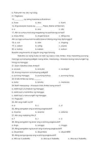 b. Painumin mo ako ng tubig.
III. Pagbasa:
15. _________ ay aking isasama sa Bukidnon.
a. Ikaw b. Ako c. Kami
16. Ang sasayaw bukas ay _______ Pepa, Alaine at Nennen.
a. si b. sina c. sila
17. Alin sa sumusunod ang magalang na pantawag sa tao?
a. Mary Alma b. Angel Grace c. Aling Lina
Alin sa mga sumusunod na salita bawat bilang ang may diptonggo?
18. a. susi b. sisiw c. singsing
19. a. sabon b. sahig c. sayaw
20. a. kahoy b. kaban c. kahon
Basahin ang kwento at sagutin ang mga tanong.
Nakatira sa isang kubo sa tabi ng sapa si lolo Ambo. May maraming punong
mannga sa kaniyang paligid. Isang araw, masayang – Masaya siyang nanunungkit ng
hinog na mangga.
21. Saan nakatira si lolo Ambo?
a. sa pulo b. sa kubo c. sa dagat
22. Anong mayroon sa kaniyang paligid?
a. punong mangga b. punong kahoy c. punong niyog
23. Si lolo Ambo ay isang _______.
a. bata b. binata c. matanda
24. Bakit masayang – Masaya si lolo Ambo isang araw?
a. dahil siya’y kumakain ng mangga
b. dahil siya’y namimitas ng mangga
c. dahil siya’y nanunungkit ng mangga
IV. Pagsulat:
25. Alin ang maliit na D?
a. p b. c c. d
26. Aling pangalan ang wastong pagkasulat?
a. Arsenia b. arsenia c. arSenia
27. Alin ang malaking titik j?
a. T b. J c. U
28. Aling pangalan ng araw ang wastong pagkasulat?
a. lingo b. Lenggo c. Linggo
29. Aling pangalan ng buwan ang wastong pagkasulat?
a. Disyembre b. disyembre c. disyemBRE
30. Aling pangungusap ang wastong pagkasulat?
a. AKo ay si ysabella. b. ako ay si Ysabella c. Ako ay si Ysabella.
 