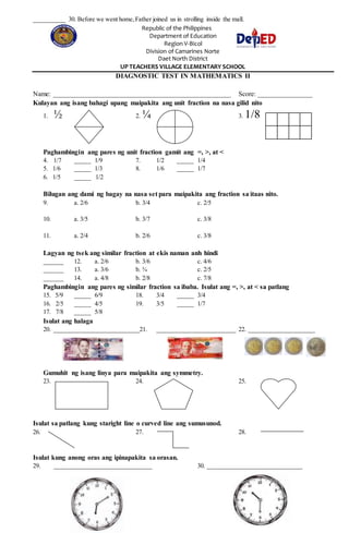 __________ 30. Before we went home,Father joined us in strolling inside the mall.
Republic of the Philippines
Department of Education
Region V-Bicol
Division of Camarines Norte
Daet North District
UP TEACHERS VILLAGE ELEMENTARY SCHOOL
DIAGNOSTIC TEST IN MATHEMATICS II
Name: ____________________________________________________ Score: ________________
Kulayan ang isang bahagi upang maipakita ang unit fraction na nasa gilid nito
1. ½ 2. ¼ 3. 1/8
Paghambingin ang pares ng unit fraction gamit ang =, >, at <
4. 1/7 _____ 1/9 7. 1/2 _____ 1/4
5. 1/6 _____ 1/3 8. 1/6 _____ 1/7
6. 1/5 _____ 1/2
Bilugan ang dami ng bagay na nasa set para maipakita ang fraction sa itaas nito.
9. a. 2/6 b. 3/4 c. 2/5
10. a. 3/5 b. 3/7 c. 3/8
11. a. 2/4 b. 2/6 c. 3/8
Lagyan ng tsek ang similar fraction at ekis naman anh hindi
______ 12. a. 2/6 b. 3/6 c. 4/6
______ 13. a. 3/6 b. ¾ c. 2/5
______ 14. a. 4/8 b. 2/8 c. 7/8
Paghambingin ang pares ng similar fraction sa ibaba. Isulat ang =, >, at < sa patlang
15. 5/9 _____ 6/9 18. 3/4 _____ 3/4
16. 2/5 _____ 4/5 19. 3/5 _____ 1/7
17. 7/8 _____ 5/8
Isulat ang halaga
20. ___________________________21. _________________________ 22. _____________________
Gumuhit ng isang linya para maipakita ang symmetry.
23. 24. 25.
Isulat sa patlang kung staright line o curved line ang sumusunod.
26. 27. 28.
Isulat kung anong oras ang ipinapakita sa orasan.
29. _______________________________ 30. ______________________________
 