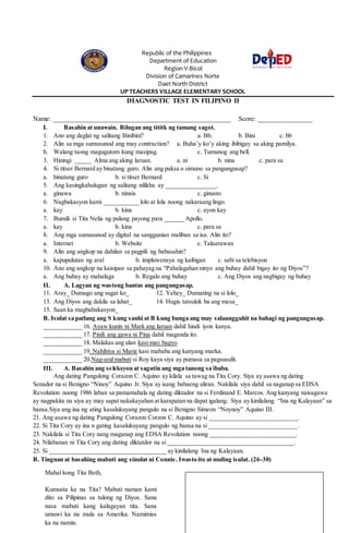 Republic of the Philippines
Department of Education
Region V-Bicol
Division of Camarines Norte
Daet North District
UP TEACHERS VILLAGE ELEMENTARY SCHOOL
DIAGNOSTIC TEST IN FILIPINO II
Name: ____________________________________________________ Score: ________________
I. Basahin at unawain. Bilugan ang tititk ng tamang sagot.
1. Ano ang daglat ng salitang Binibini? a. Bb. b. Bini c. bb
2. Alin sa mga sumusunod ang may contraction? a. Buha’y ko’y aking ibibigay sa aking pamilya.
b. Walang taong magugutom kung masipag. c. Tumunog ang bell.
3. Hiningi _____ Alma ang aking laruan. a. ni b. nina c. para sa
4. Si titser Bernard ay binatang guro. Alin ang paksa o simuno sa pangungusap?
a. binatang guro b. si titser Bernard c. Si
5. Ang kasingkahulugan ng salitang nilikha ay ________________.
a. ginawa b. ninais c. ginusto
6. Nagbakasyon kami ___________ lolo at lola noong nakaraang lingo.
a. kay b. kina c. ayon kay
7. Bumili si Tita Nelia ng pulang payong para ______ Apollo.
a. kay b. kina c. para sa
8. Ang mga sumusunod ay digital na sanggunian maliban sa isa. Alin ito?
a. Internet b. Website c. Talaarawan
9. Alin ang angkop na dahilan sa pagpili ng babasahin?
a. kapupulutan ng aral b. impluwensya ng kaibigan c. sabi sa telebisyon
10. Ano ang angkop na kaisipan sa pahayag na “Pahalagahan ninyo ang buhay dahil bigay ito ng Diyos”?
a. Ang buhay ay mahalaga b. Regalo ang buhay c. Ang Diyos ang nagbigay ng buhay
II. A. Lagyan ng wastong bantas ang pangungusap.
11. Aray_ Dumugo ang sugat ko_ 12. Yehey_ Dumating na si lolo_
13. Ang Diyos ang dakila sa lahat_ 14. Hugis tatsulok ba ang mesa_
15. Saan ka magbabakasyon_
B. Isulat sa patlang ang S kung sanhi at B kung bunga ang may salaungguhit na bahagi ng pangungusap.
____________ 16. Ayaw kunin ni Mark ang laruan dahil hindi iyon kanya.
____________ 17. Pinili ang gawa ni Pina dahil maganda ito.
____________ 18. Malakas ang ulan kasi may bagyo.
____________ 19. Nahihiya si Marie kasi mababa ang kanyang marka.
____________ 20.Nag-aralmabuti si Roy kaya siya ay pumasa sa pagsusulit.
III. A. Basahin ang seleksyon at sagutin ang mga tanong sa ibaba.
Ang dating Pangulong Corazon C. Aquino ay kilala sa tawag na Tita Cory. Siya ay asawa ng dating
Senador na si Benigno “Ninoy” Aquino Jr. Siya ay isang babaeng uliran. Nakilala siya dahil sa naganap sa EDSA
Revolution noong 1986 laban sa pamamahala ng dating diktador na si Ferdinand E. Marcos. Ang kanyang naisagawa
ay nagpakita na siya ay may sapat nakakayahan at karapatan na dapat igalang. Siya ay kinilalang “Ina ng Kalayaan” sa
bansa.Siya ang ina ng ating kasalukuyang pangulo na si Benigno Simeon “Noynoy” Aquino III.
21. Ang asawa ng dating Pangulong Corazon Corzon C. Aquino ay si ____________________________.
22. Si Tita Cory ay ina n gating kasalukuyang pangulo ng bansa na si ____________________________.
23. Nakilala si Tita Cory nang maganap ang EDSA Revolution noong ___________________________.
24. Nilabanan ni Tita Cory ang dating diktatdor na si ________________________________________.
25. Si _____________________________________ ay kinilalang Ina ng Kalayaan.
B. Tingnan at basahing mabuti ang sinulat ni Connie. Iwasto ito at muling isulat. (26-30)
Mahal kong Tita Beth,
Kumusta ka na Tita? Mabuti naman kami
dito sa Pilipinas sa tulong ng Diyos. Sana
nasa mabuti kang kalagayan tita. Sana
umuwi ka na mula sa Amerika. Namimiss
ka na namin.
 