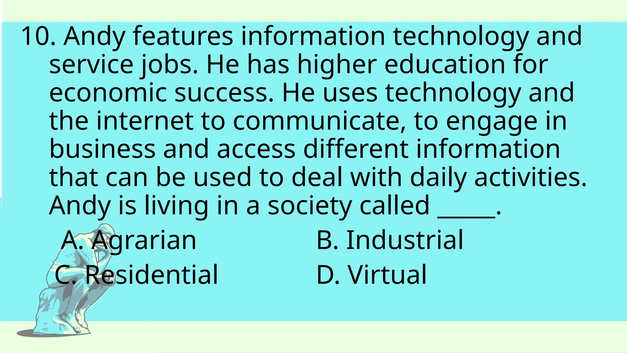 10. Andy features information technology and
service jobs. He has higher education for
economic success. He uses technology and
the internet to communicate, to engage in
business and access different information
that can be used to deal with daily activities.
Andy is living in a society called _____.
A. Agrarian B. Industrial
C. Residential D. Virtual
 