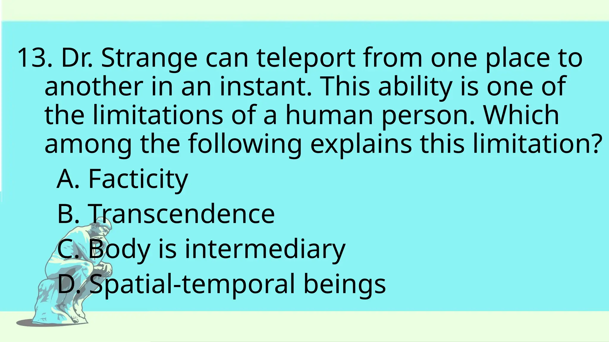 13. Dr. Strange can teleport from one place to
another in an instant. This ability is one of
the limitations of a human person. Which
among the following explains this limitation?
A. Facticity
B. Transcendence
C. Body is intermediary
D. Spatial-temporal beings
 