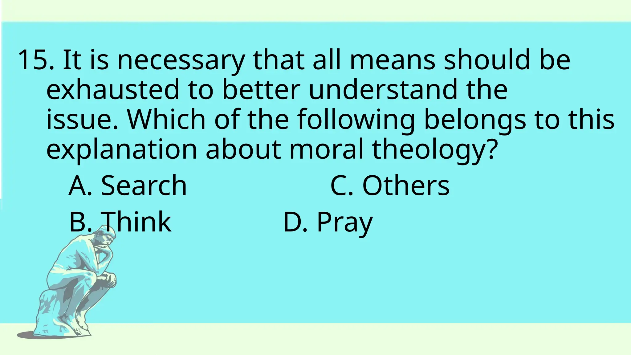 15. It is necessary that all means should be
exhausted to better understand the
issue. Which of the following belongs to this
explanation about moral theology?
A. Search C. Others
B. Think D. Pray
 
