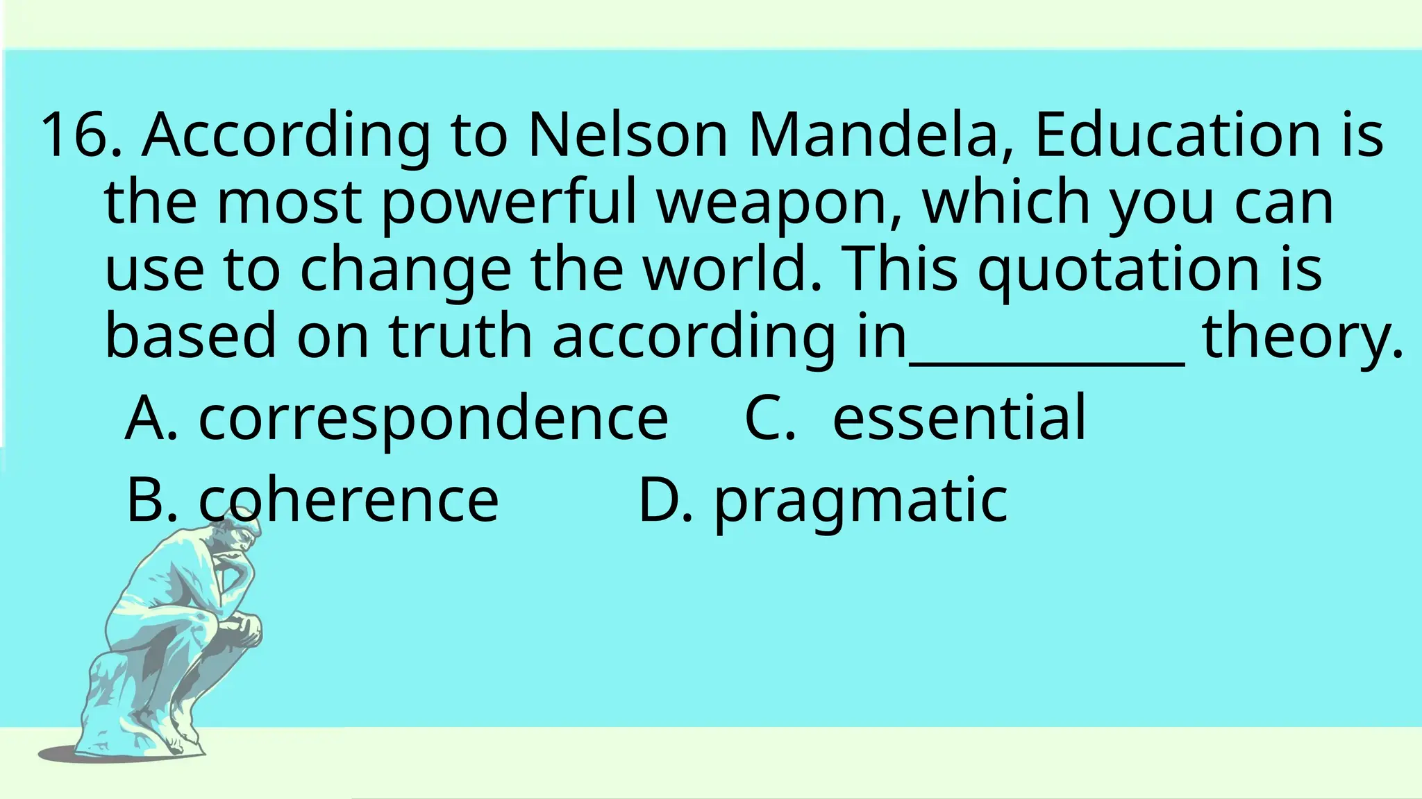16. According to Nelson Mandela, Education is
the most powerful weapon, which you can
use to change the world. This quotation is
based on truth according in__________ theory.
A. correspondence C. essential
B. coherence D. pragmatic
 