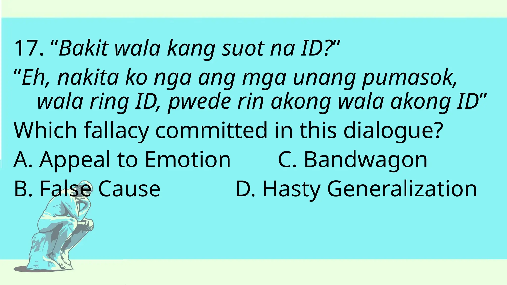 17. “Bakit wala kang suot na ID?”
“Eh, nakita ko nga ang mga unang pumasok,
wala ring ID, pwede rin akong wala akong ID”
Which fallacy committed in this dialogue?
A. Appeal to Emotion C. Bandwagon
B. False Cause D. Hasty Generalization
 