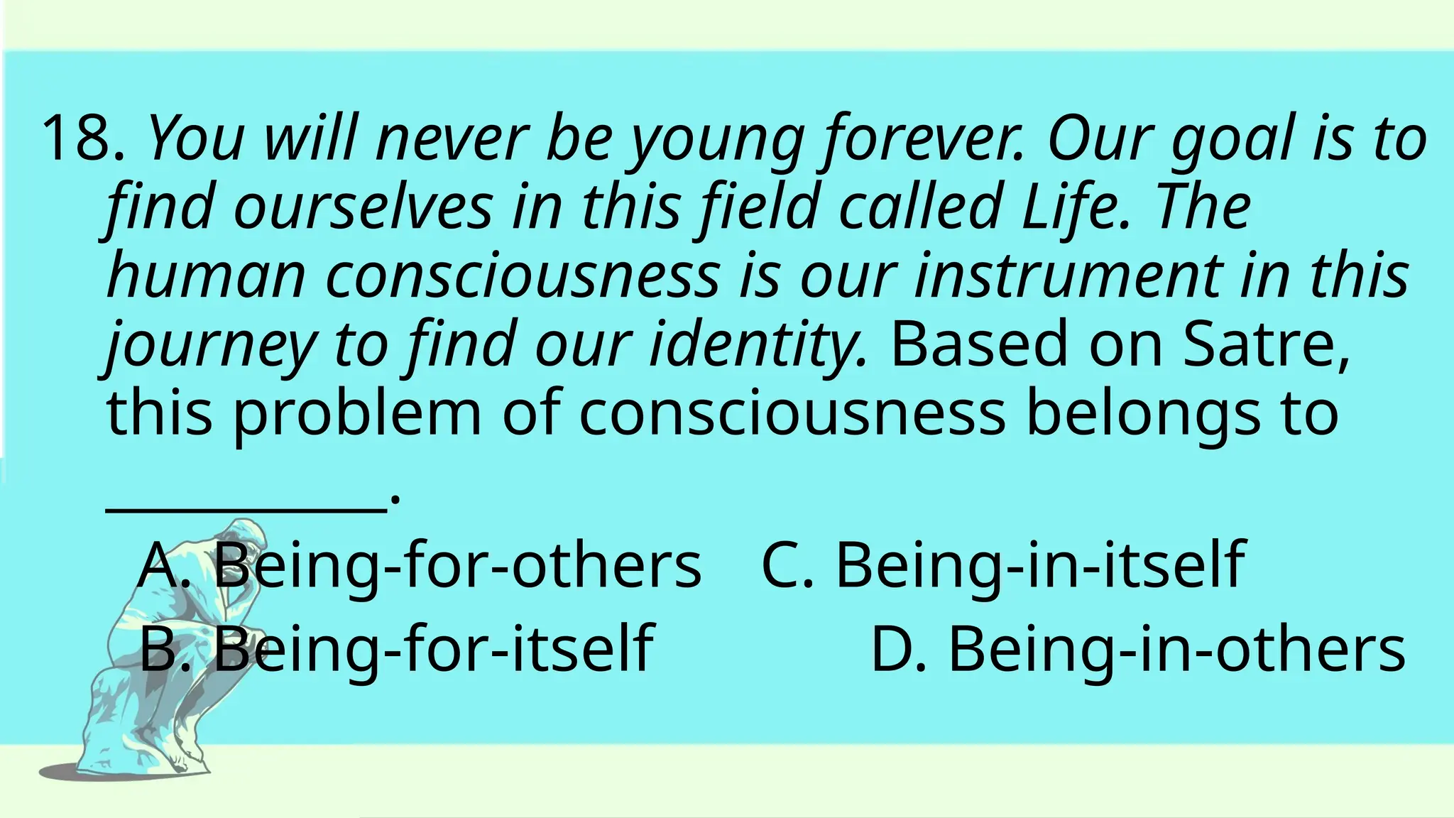 18. You will never be young forever. Our goal is to
find ourselves in this field called Life. The
human consciousness is our instrument in this
journey to find our identity. Based on Satre,
this problem of consciousness belongs to
__________.
A. Being-for-others C. Being-in-itself
B. Being-for-itself D. Being-in-others
 