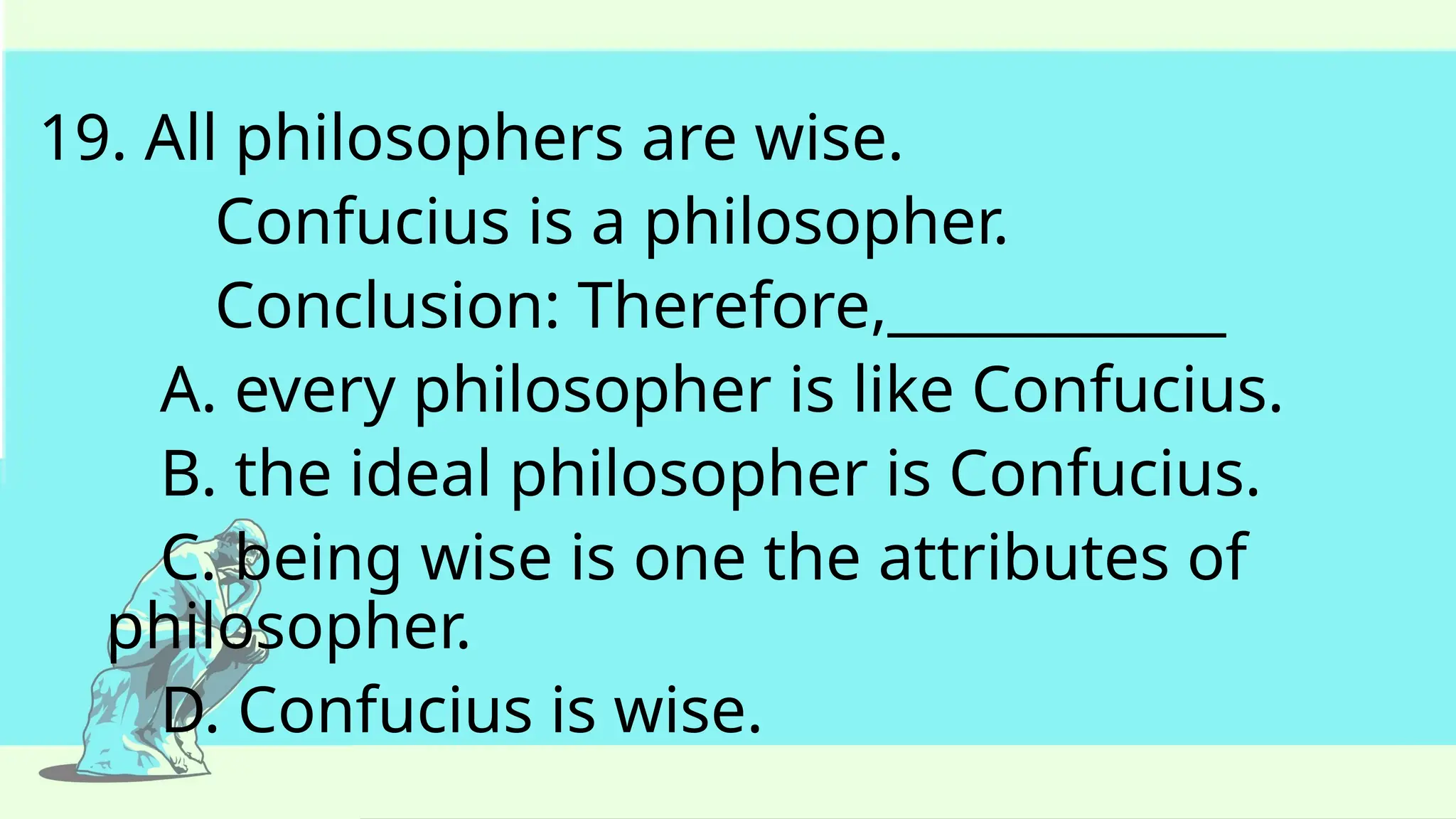 19. All philosophers are wise.
Confucius is a philosopher.
Conclusion: Therefore,____________
A. every philosopher is like Confucius.
B. the ideal philosopher is Confucius.
C. being wise is one the attributes of
philosopher.
D. Confucius is wise.
 