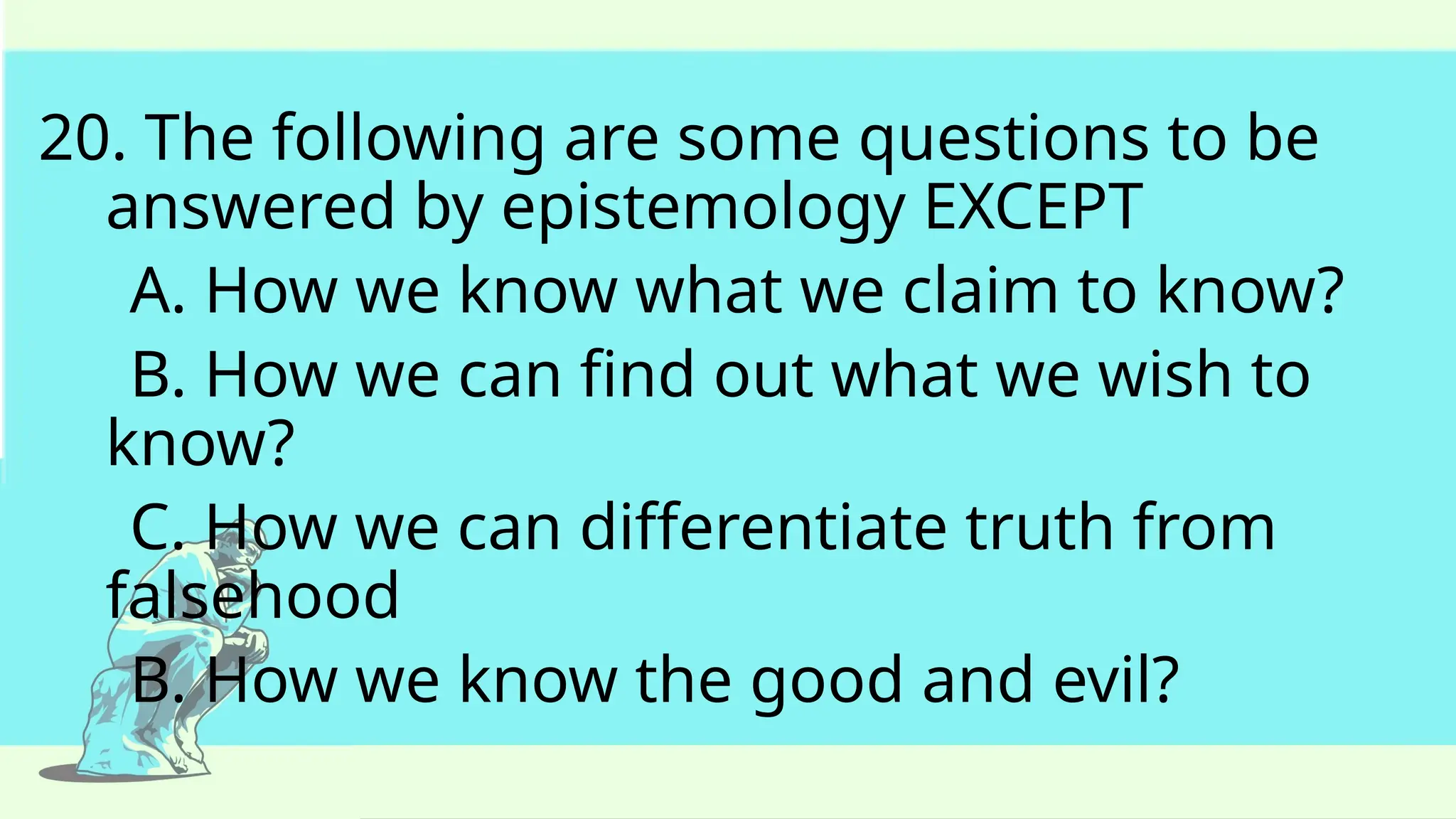 20. The following are some questions to be
answered by epistemology EXCEPT
A. How we know what we claim to know?
B. How we can find out what we wish to
know?
C. How we can differentiate truth from
falsehood
B. How we know the good and evil?
 