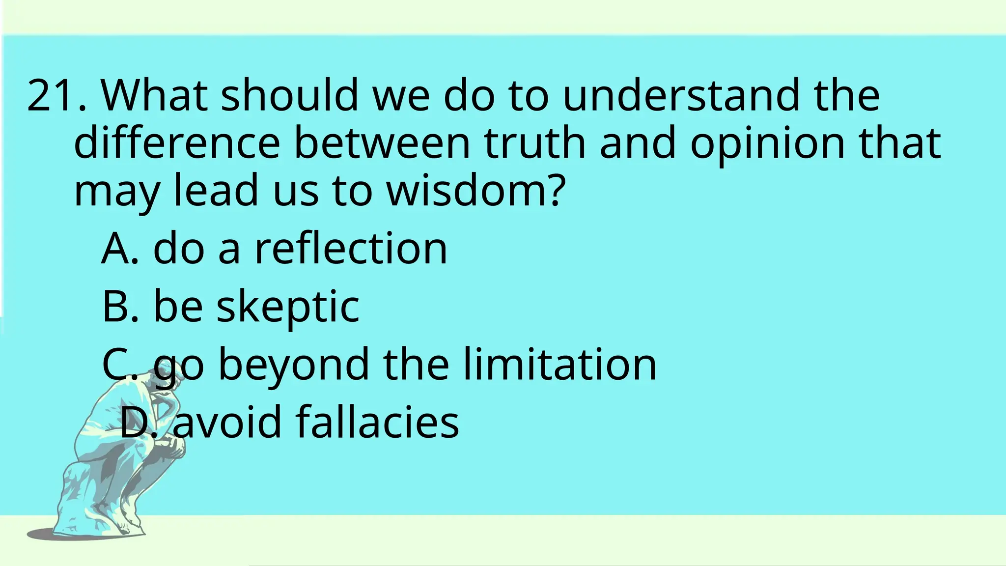 21. What should we do to understand the
difference between truth and opinion that
may lead us to wisdom?
A. do a reflection
B. be skeptic
C. go beyond the limitation
D. avoid fallacies
 