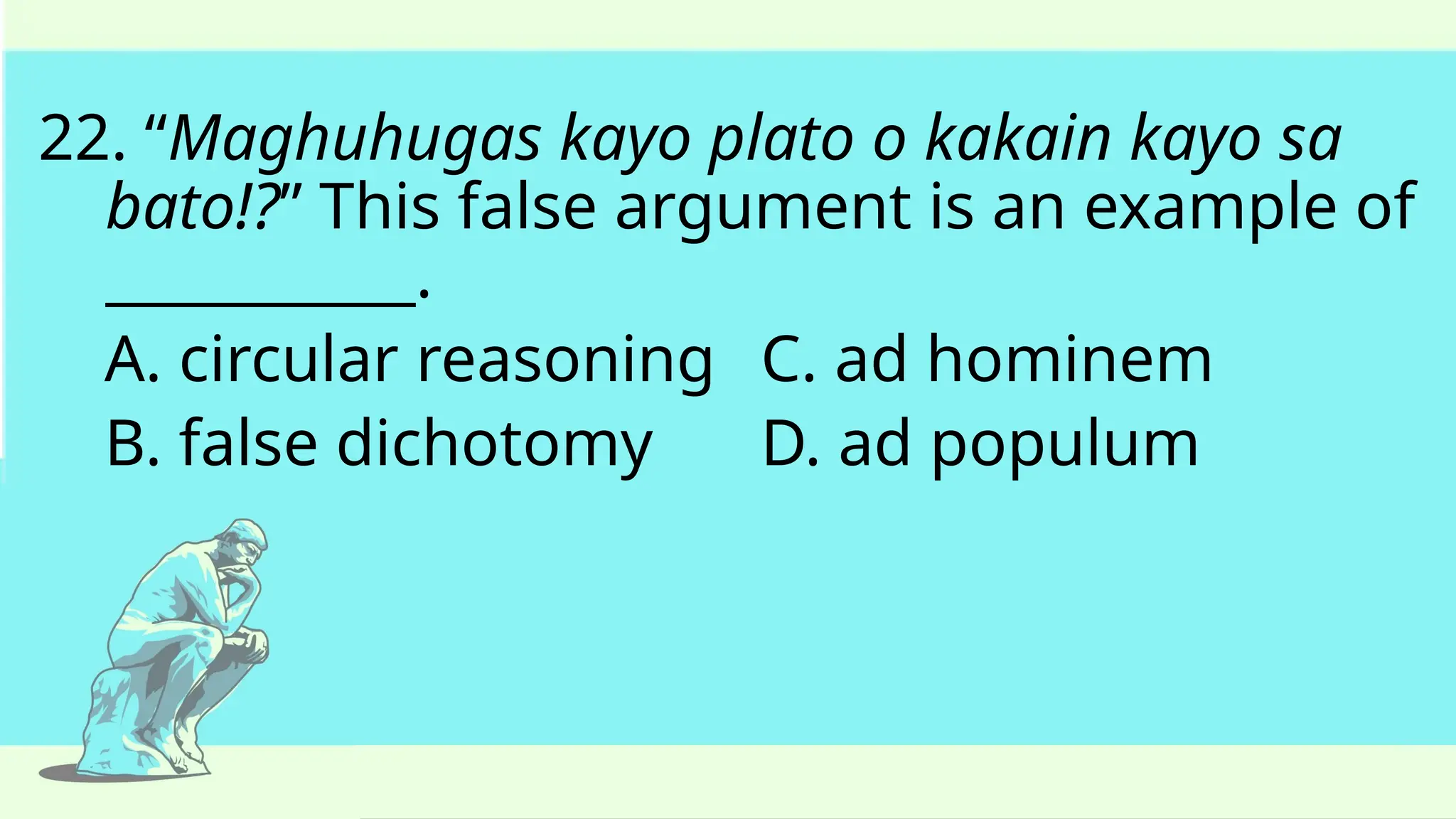 22. “Maghuhugas kayo plato o kakain kayo sa
bato!?” This false argument is an example of
___________.
A. circular reasoning C. ad hominem
B. false dichotomy D. ad populum
 