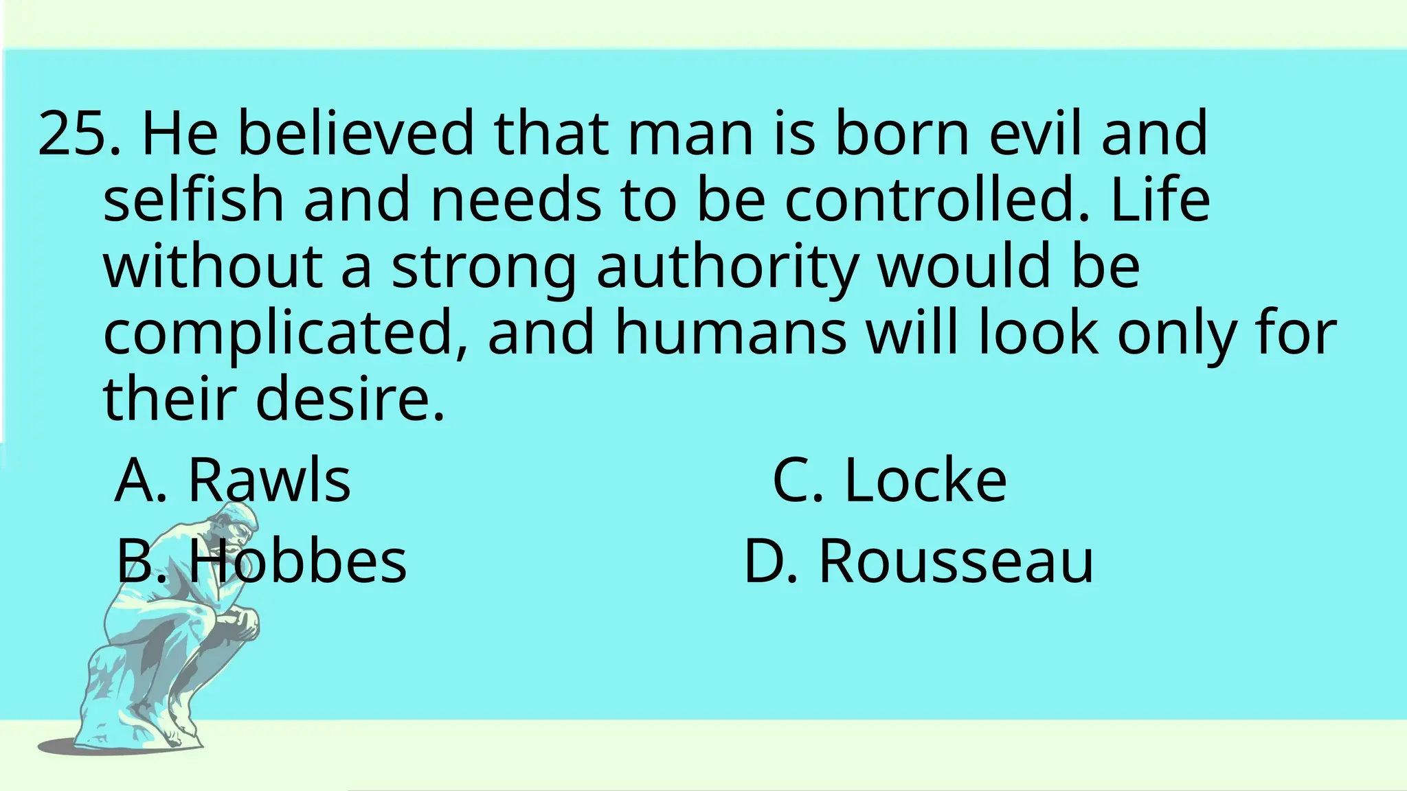 25. He believed that man is born evil and
selfish and needs to be controlled. Life
without a strong authority would be
complicated, and humans will look only for
their desire.
A. Rawls C. Locke
B. Hobbes D. Rousseau
 