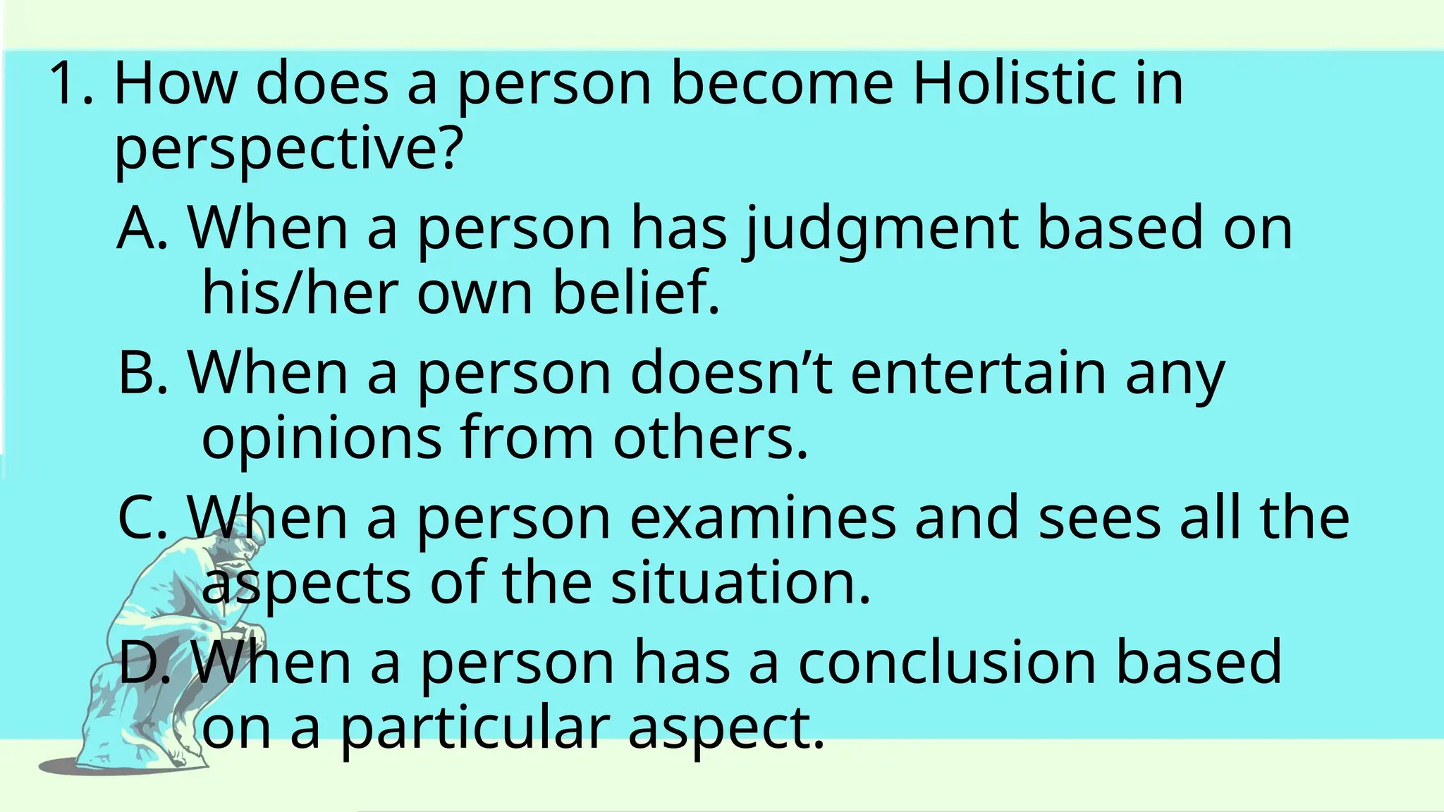 1. How does a person become Holistic in
perspective?
A. When a person has judgment based on
his/her own belief.
B. When a person doesn’t entertain any
opinions from others.
C. When a person examines and sees all the
aspects of the situation.
D. When a person has a conclusion based
on a particular aspect.
 