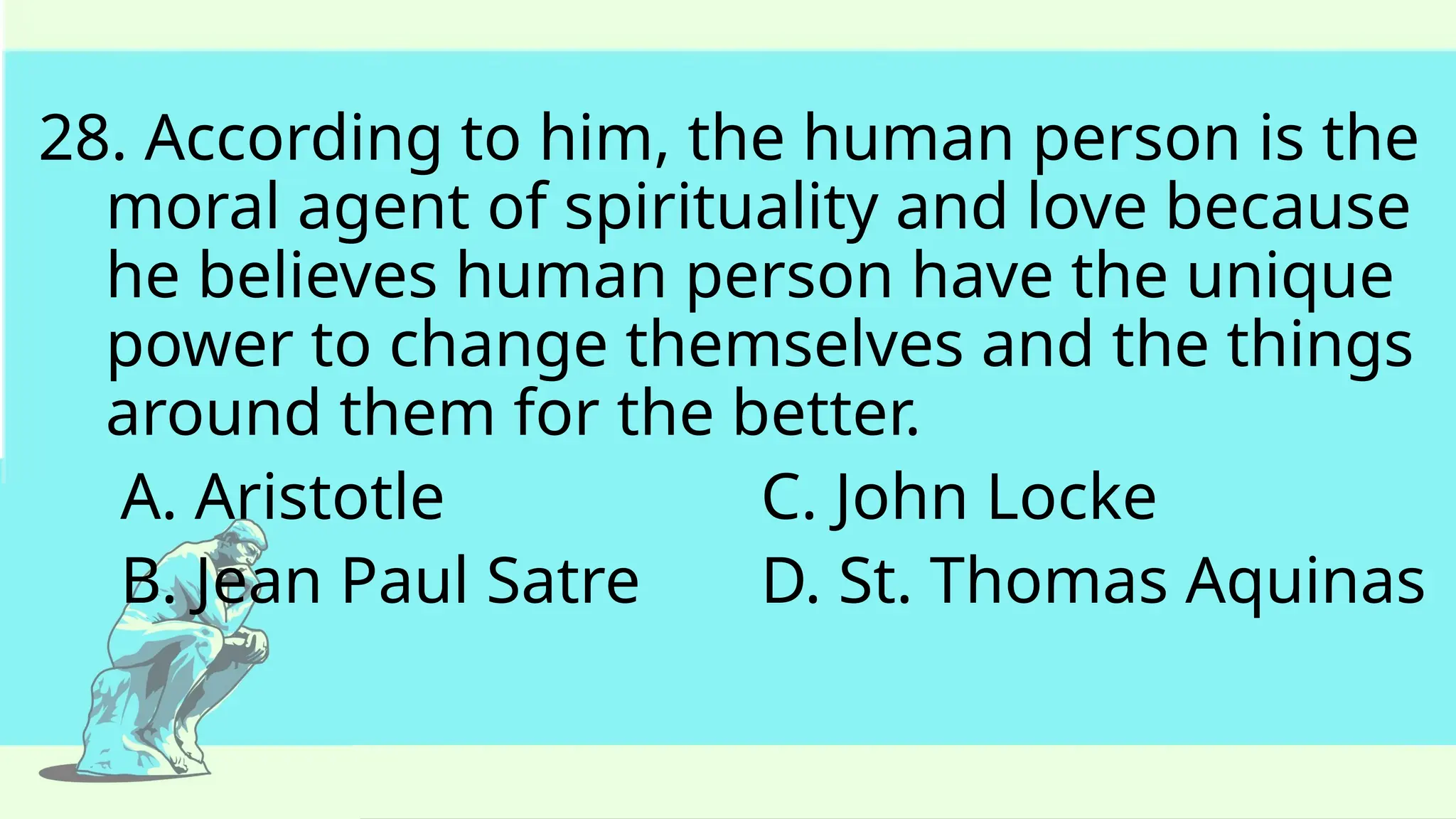 28. According to him, the human person is the
moral agent of spirituality and love because
he believes human person have the unique
power to change themselves and the things
around them for the better.
A. Aristotle C. John Locke
B. Jean Paul Satre D. St. Thomas Aquinas
 