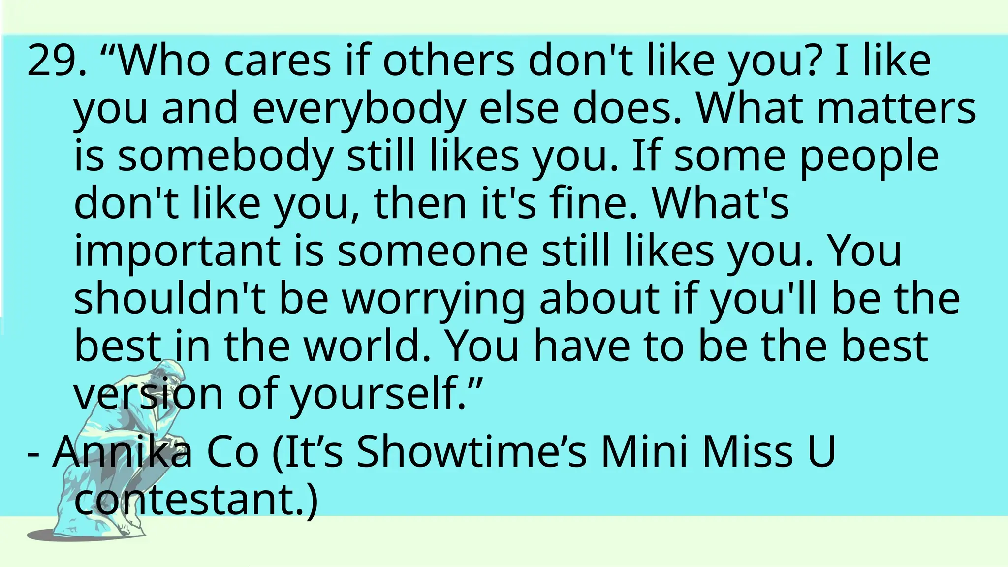 29. “Who cares if others don't like you? I like
you and everybody else does. What matters
is somebody still likes you. If some people
don't like you, then it's fine. What's
important is someone still likes you. You
shouldn't be worrying about if you'll be the
best in the world. You have to be the best
version of yourself.”
- Annika Co (It’s Showtime’s Mini Miss U
contestant.)
 