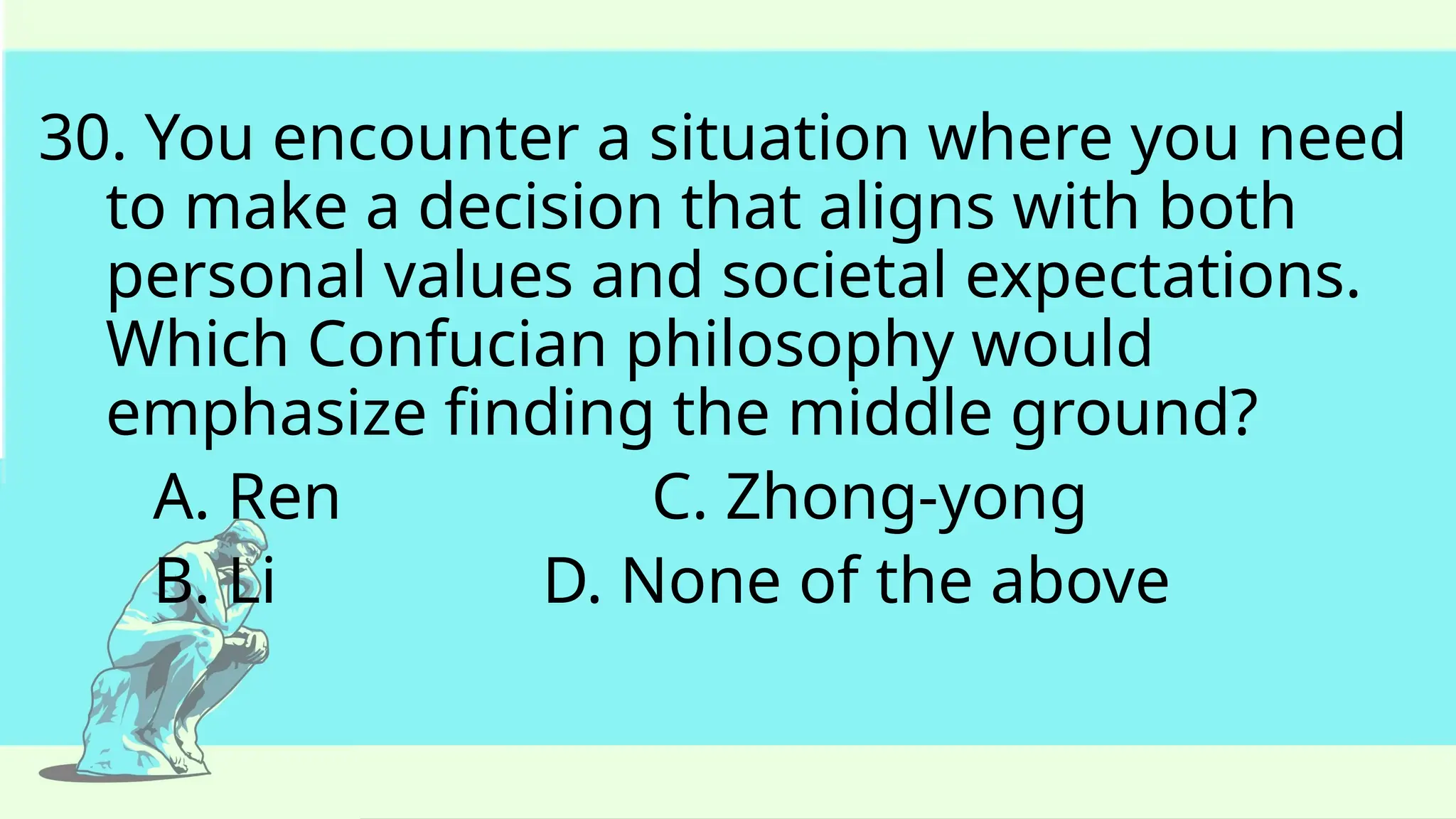 30. You encounter a situation where you need
to make a decision that aligns with both
personal values and societal expectations.
Which Confucian philosophy would
emphasize finding the middle ground?
A. Ren C. Zhong-yong
B. Li D. None of the above
 
