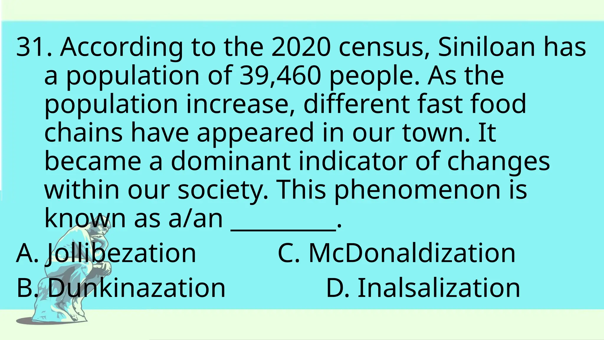 31. According to the 2020 census, Siniloan has
a population of 39,460 people. As the
population increase, different fast food
chains have appeared in our town. It
became a dominant indicator of changes
within our society. This phenomenon is
known as a/an _________.
A. Jollibezation C. McDonaldization
B. Dunkinazation D. Inalsalization
 