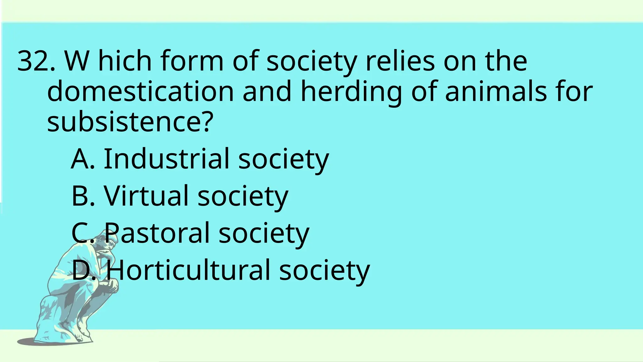 32. W hich form of society relies on the
domestication and herding of animals for
subsistence?
A. Industrial society
B. Virtual society
C. Pastoral society
D. Horticultural society
 