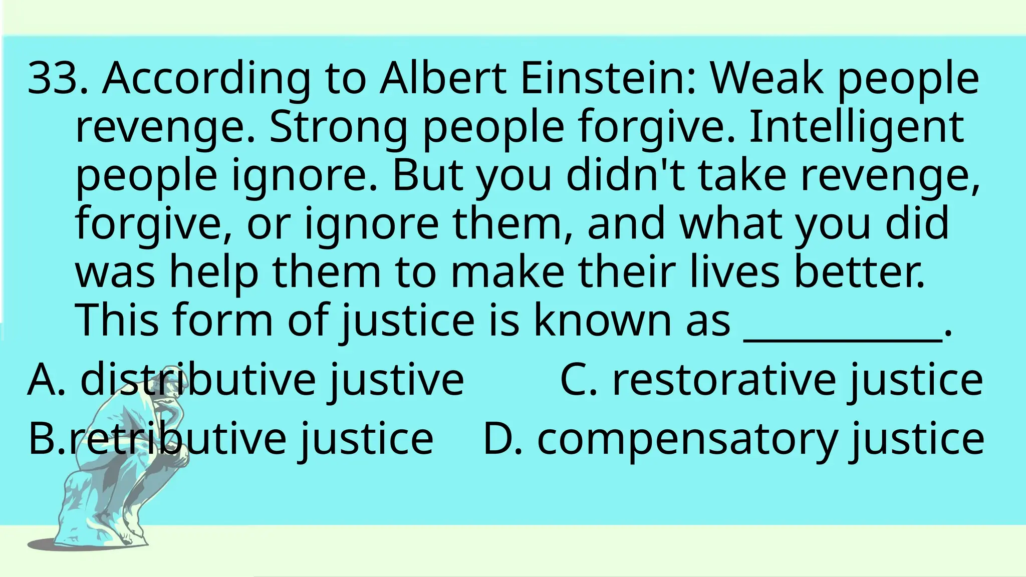 33. According to Albert Einstein: Weak people
revenge. Strong people forgive. Intelligent
people ignore. But you didn't take revenge,
forgive, or ignore them, and what you did
was help them to make their lives better.
This form of justice is known as __________.
A. distributive justive C. restorative justice
B.retributive justice D. compensatory justice
 