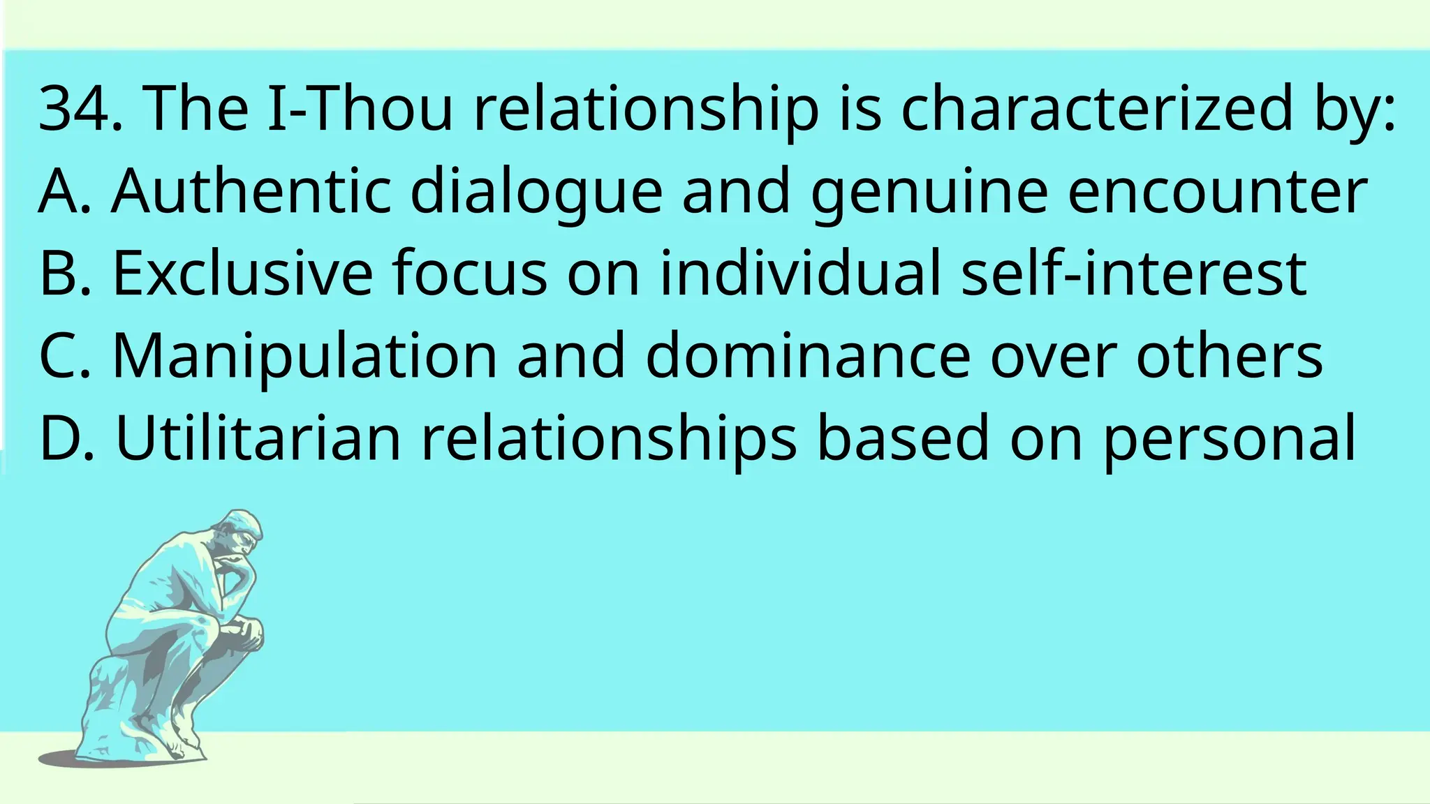 34. The I-Thou relationship is characterized by:
A. Authentic dialogue and genuine encounter
B. Exclusive focus on individual self-interest
C. Manipulation and dominance over others
D. Utilitarian relationships based on personal
 