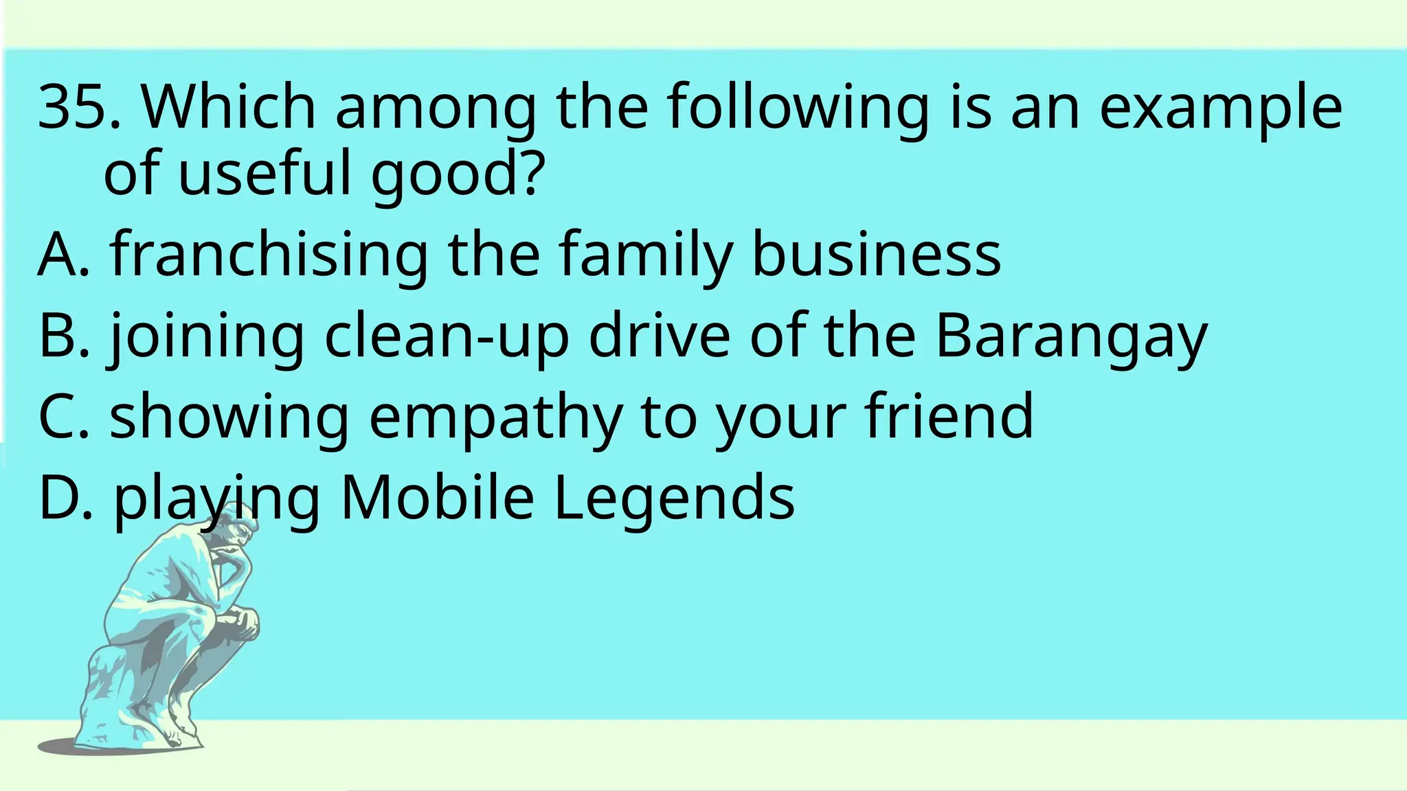 35. Which among the following is an example
of useful good?
A. franchising the family business
B. joining clean-up drive of the Barangay
C. showing empathy to your friend
D. playing Mobile Legends
 