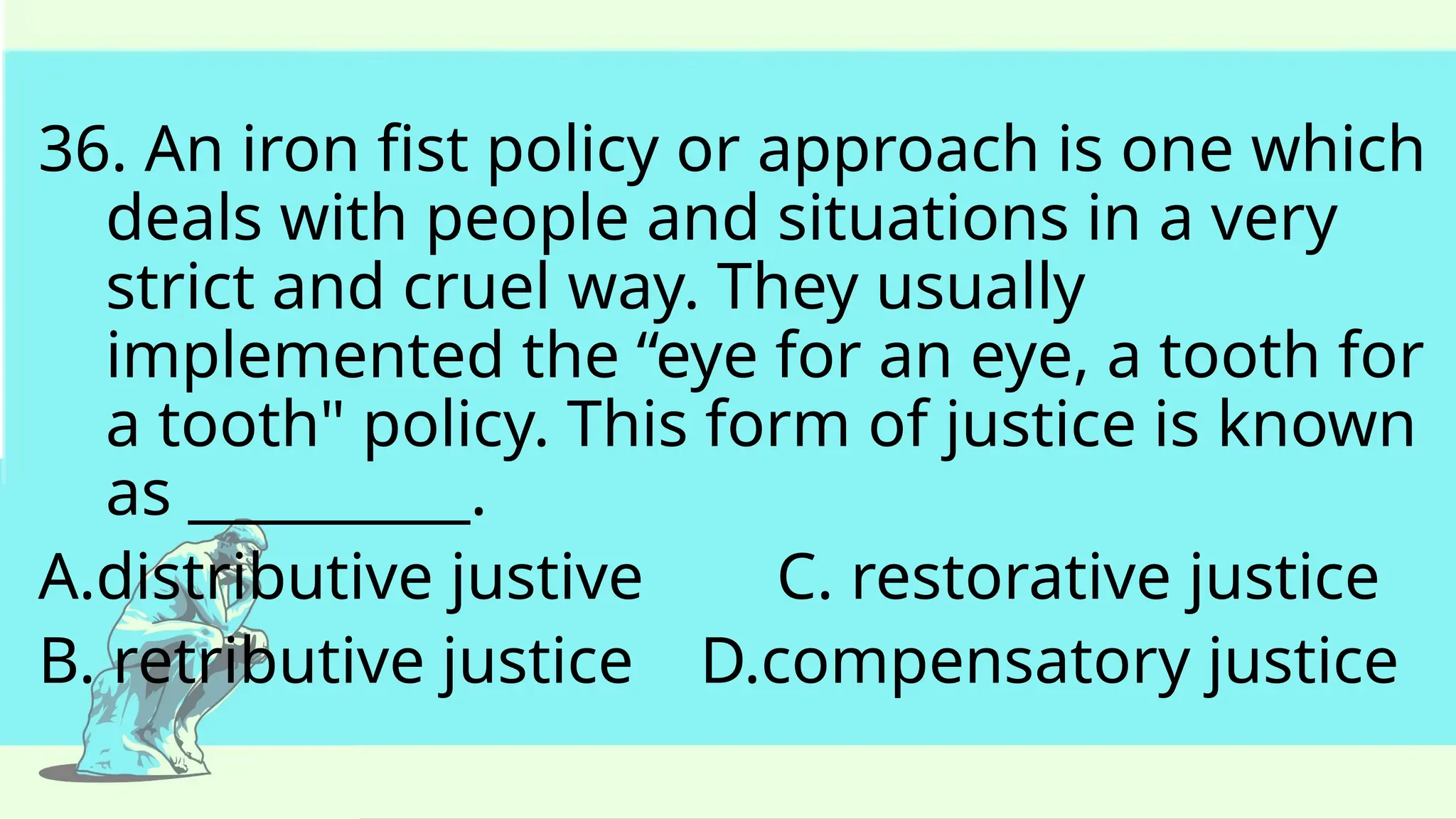 36. An iron fist policy or approach is one which
deals with people and situations in a very
strict and cruel way. They usually
implemented the “eye for an eye, a tooth for
a tooth" policy. This form of justice is known
as __________.
A.distributive justive C. restorative justice
B. retributive justice D.compensatory justice
 