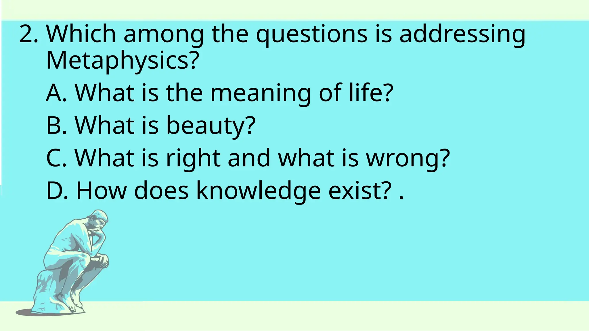 2. Which among the questions is addressing
Metaphysics?
A. What is the meaning of life?
B. What is beauty?
C. What is right and what is wrong?
D. How does knowledge exist? .
 