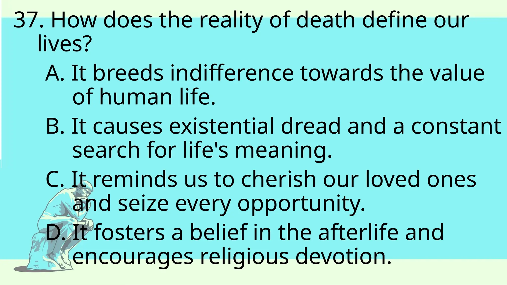 37. How does the reality of death define our
lives?
A. It breeds indifference towards the value
of human life.
B. It causes existential dread and a constant
search for life's meaning.
C. It reminds us to cherish our loved ones
and seize every opportunity.
D. It fosters a belief in the afterlife and
encourages religious devotion.
 
