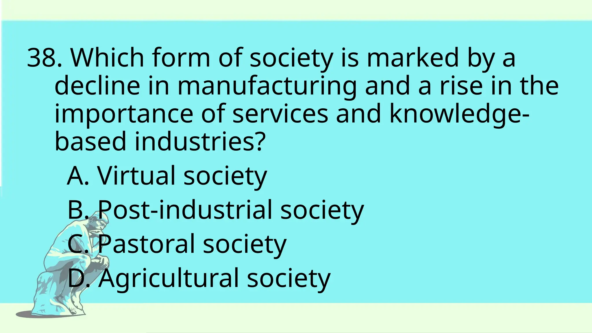 38. Which form of society is marked by a
decline in manufacturing and a rise in the
importance of services and knowledge-
based industries?
A. Virtual society
B. Post-industrial society
C. Pastoral society
D. Agricultural society
 